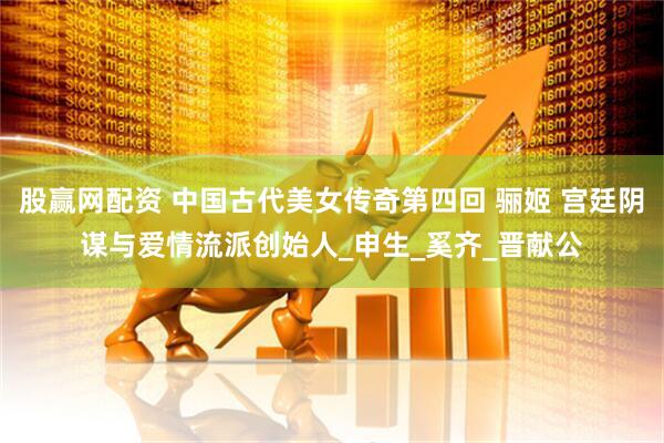 股赢网配资 中国古代美女传奇第四回 骊姬 宫廷阴谋与爱情流派创始人_申生_奚齐_晋献公