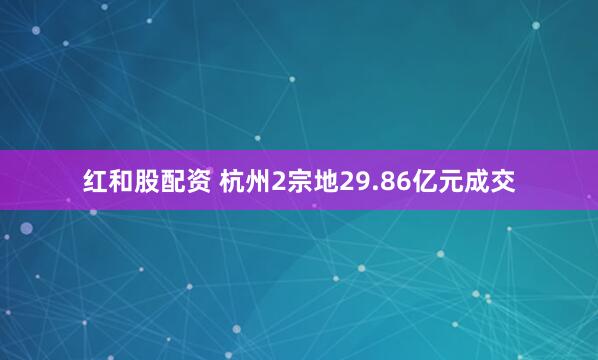 红和股配资 杭州2宗地29.86亿元成交