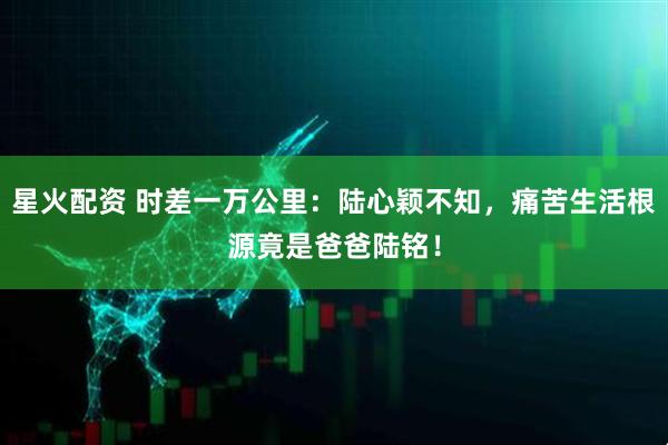 星火配资 时差一万公里：陆心颖不知，痛苦生活根源竟是爸爸陆铭！