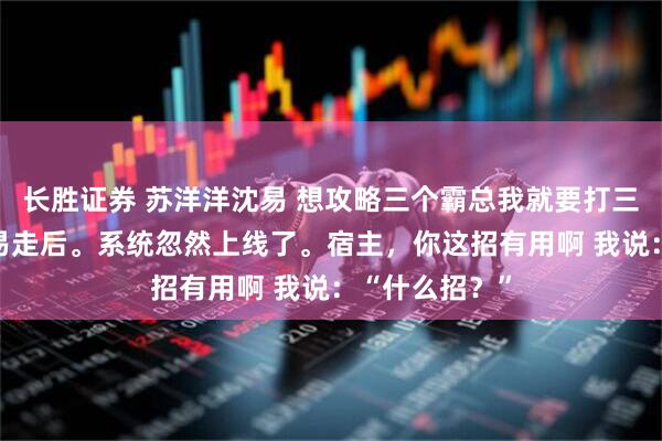 长胜证券 苏洋洋沈易 想攻略三个霸总我就要打三个白月光 沈易走后。系统忽然上线了。宿主，你这招有用啊 我说：“什么招？”