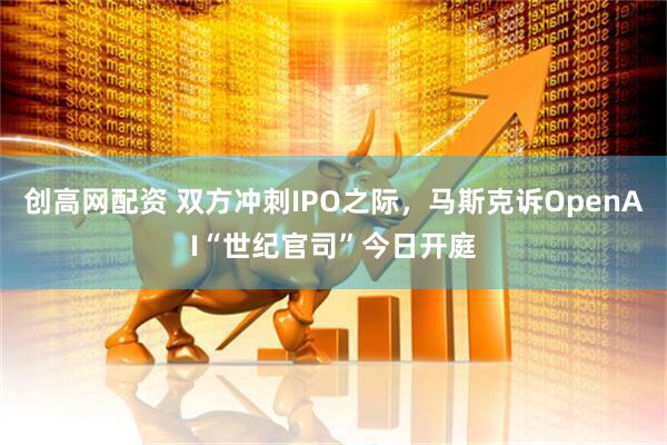 创高网配资 双方冲刺IPO之际，马斯克诉OpenAI“世纪官司”今日开庭